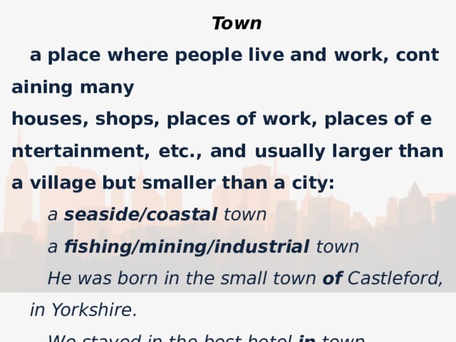 Town a place where people live and work, containing many houses, shops, places of work, places of entertainment, etc., and usually larger than a village but smaller than a city: a  seaside/coastal  town a  fishing/mining/industrial town He was born in the small town  of  Castleford, in Yorkshire. We stayed in the best hotel  in  town. the main road  into/out of  town 