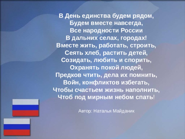 В День единства будем рядом, Будем вместе навсегда, Все народности России В дальних селах, городах! Вместе жить, работать, строить, Сеять хлеб, растить детей, Созидать, любить и спорить, Охранять покой людей, Предков чтить, дела их помнить, Войн, конфликтов избегать, Чтобы счастьем жизнь наполнить, Чтоб под мирным небом спать ! Автор: Наталья Майданик 