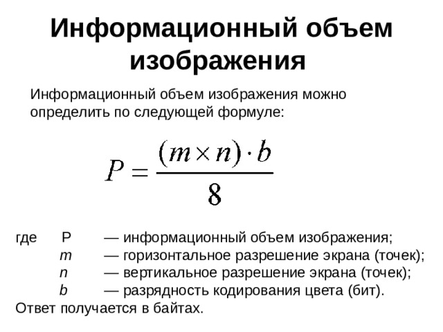  Информационный объем изображения Информационный объем изображения можно определить по следующей формуле: где Р  — информационный объем изображения;  m  — горизонтальное разрешение экрана (точек);  n  — вертикальное разрешение экрана (точек);  b   — разрядность кодирования цвета (бит). Ответ получается в байтах.  