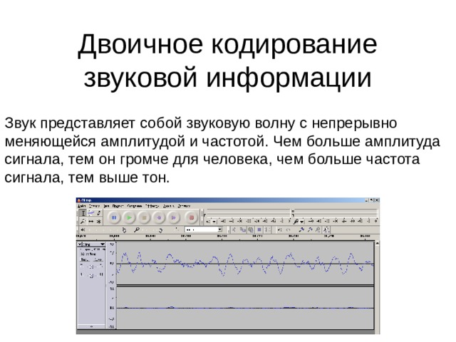 Двоичное кодирование звуковой информации Звук представляет собой звуковую волну с непрерывно меняющейся амплитудой и частотой. Чем больше амплитуда сигнала, тем он громче для человека, чем больше частота сигнала, тем выше тон. 