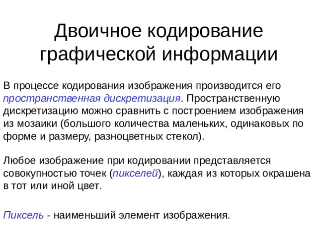 Двоичное кодирование графической информации В процессе кодирования изображения производится его пространственная дискретизация . Пространственную дискретизацию можно сравнить с построением изображения из мозаики (большого количества маленьких, одинаковых по форме и размеру, разноцветных стекол). Любое изображение при кодировании представляется совокупностью точек ( пикселей ), каждая из которых окрашена в тот или иной цвет . Пиксель - наименьший элемент изображения. 