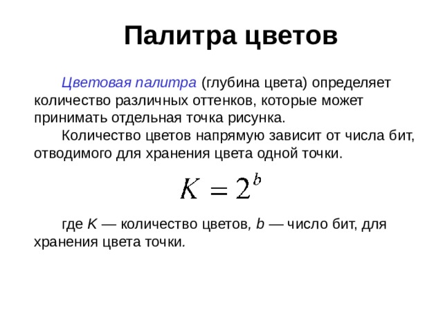 Палитра цветов Цветовая палитра (глубина цвета) определяет количество различных оттенков, которые может принимать отдельная точка рисунка. Количество цветов напрямую зависит от числа бит, отводимого для хранения цвета одной точки. где K — количество цветов , b — число бит, для хранения цвета точки .  