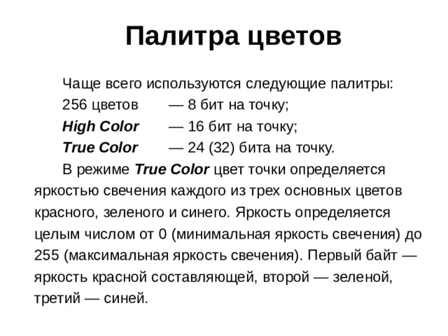 Палитра цветов Чаще всего используются следующие палитры: 256 цветов  — 8 бит на точку; High Color  — 16 бит на точку; True Color  — 24 (32) бита на точку. В режиме True Color цвет точки определяется яркостью свечения каждого из трех основных цветов красного, зеленого и синего. Яркость определяется целым числом от 0 (минимальная яркость свечения) до 255 (максимальная яркость свечения). Первый байт — яркость красной составляющей, второй — зеленой, третий — синей.  