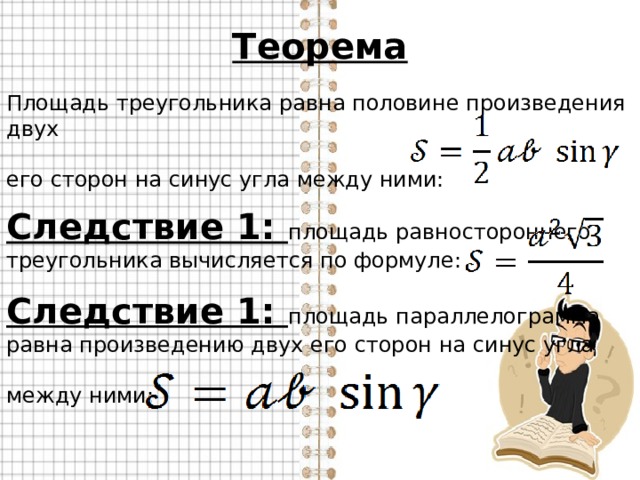 Теорема Площадь треугольника равна половине произведения двух его сторон на синус угла между ними: Следствие 1: площадь равностороннего треугольника вычисляется по формуле: Следствие 1: площадь параллелограмма равна произведению двух его сторон на синус угла между ними: 