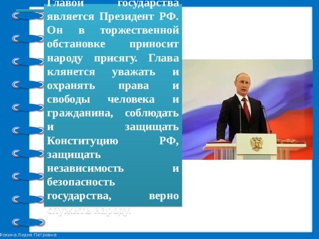 Главой государства является Президент РФ. Он в торжественной обстановке приносит народу присягу. Глава клянется уважать и охранять права и свободы человека и гражданина, соблюдать и защищать Конституцию РФ, защищать независимость и безопасность государства, верно служить народу. 