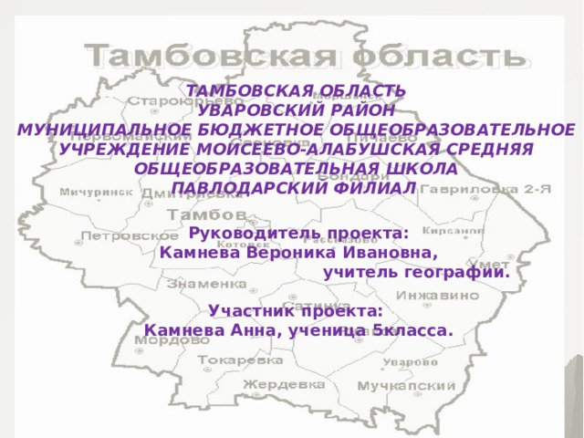ТАМБОВСКАЯ ОБЛАСТЬ УВАРОВСКИЙ РАЙОН МУНИЦИПАЛЬНОЕ БЮДЖЕТНОЕ ОБЩЕОБРАЗОВАТЕЛЬНОЕ УЧРЕЖДЕНИЕ МОИСЕЕВО-АЛАБУШСКАЯ СРЕДНЯЯ ОБЩЕОБРАЗОВАТЕЛЬНАЯ ШКОЛА ПАВЛОДАРСКИЙ ФИЛИАЛ Руководитель проекта: Камнева Вероника Ивановна,  учитель географии. Участники проекта: Камнева Анна, ученица 5класса. Руководитель проекта:  Камнева Вероника Ивановна,  учитель географии.  Участник проекта: Камнева Анна, ученица 5класса. 