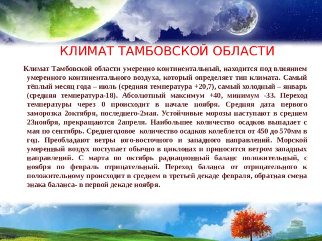  КЛИМАТ ТАМБОВСКОЙ ОБЛАСТИ  Климат Тамбовской области умеренно континентальный, находится под влиянием умеренного континентального воздуха, который определяет тип климата. Самый тёплый месяц года – июль (средняя температура +20,7), самый холодный – январь (средняя температура-18). Абсолютный максимум +40, минимум -33. Переход температуры через 0 происходит в начале ноября. Средняя дата первого заморозка 2октября, последнего-2мая. Устойчивые морозы наступают в среднем 23ноября, прекращаются 2апреля. Наибольшее количество осадков выпадает с мая по сентябрь. Среднегодовое количество осадков колеблется от 450 до 570мм в год. Преобладают ветры юго-восточного и западного направлений. Морской умеренный воздух поступает обычно в циклонах и приносится ветром западных направлений. С марта по октябрь радиационный баланс положительный, с ноября по февраль отрицательный. Переход баланса от отрицательного к положительному происходит в среднем в третьей декаде февраля, обратная смена знака баланса- в первой декаде ноября. 