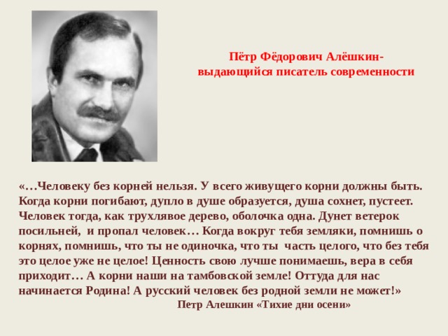 Пётр Фёдорович Алёшкин- выдающийся писатель современности «…Человеку без корней нельзя. У всего живущего корни должны быть. Когда корни погибают, дупло в душе образуется, душа сохнет, пустеет. Человек тогда, как трухлявое дерево, оболочка одна. Дунет ветерок посильней, и пропал человек… Когда вокруг тебя земляки, помнишь о корнях, помнишь, что ты не одиночка, что ты часть целого, что без тебя это целое уже не целое! Ценность свою лучше понимаешь, вера в себя приходит… А корни наши на тамбовской земле! Оттуда для нас начинается Родина! А русский человек без родной земли не может!»  Петр Алешкин «Тихие дни осени» 
