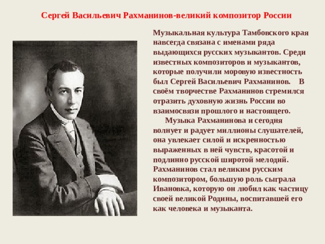 Сергей Васильевич Рахманинов-великий композитор России Музыкальная культура Тамбовского края навсегда связана с именами ряда выдающихся русских музыкантов. Среди известных композиторов и музыкантов, которые получили моровую известность был Сергей Васильевич Рахманинов.    В своём творчестве Рахманинов стремился отразить духовную жизнь России во взаимосвязи прошлого и настоящего.       Музыка Рахманинова и сегодня волнует и радует миллионы слушателей, она увлекает силой и искренностью выраженных в ней чувств, красотой и подлинно русской широтой мелодий. Рахманинов стал великим русским композитором, большую роль сыграла Ивановка, которую он любил как частицу своей великой Родины, воспитавшей его как человека и музыканта. 