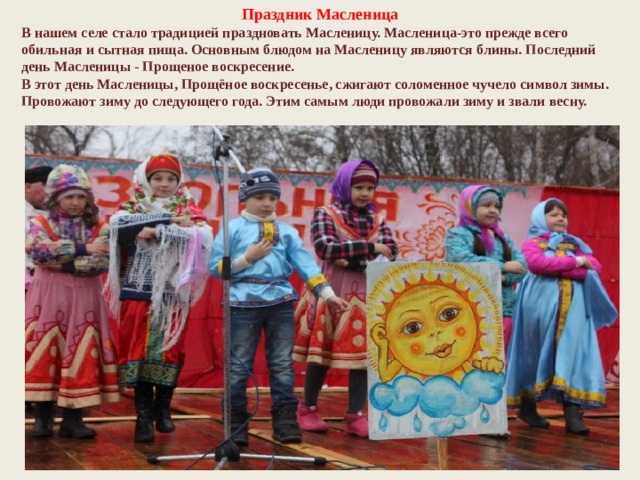 Праздник Масленица В нашем селе стало традицией праздновать Масленицу. Масленица-это прежде всего обильная и сытная пища. Основным блюдом на Масленицу являются блины. Последний день Масленицы - Прощеное воскресение.   В этот день Масленицы, Прощёное воскресенье, сжигают соломенное чучело символ зимы. Провожают зиму до следующего года. Этим самым люди провожали зиму и звали весну.  