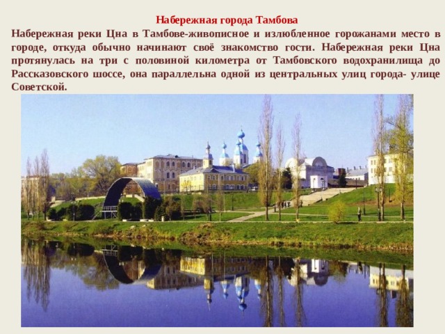   Набережная города Тамбова Набережная реки Цна в Тамбове-живописное и излюбленное горожанами место в городе, откуда обычно начинают своё знакомство гости. Набережная реки Цна протянулась на три с половиной километра от Тамбовского водохранилища до Рассказовского шоссе, она параллельна одной из центральных улиц города- улице Советской. 