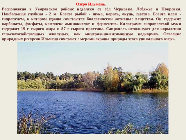 Озеро Ильмень. Расположено в Уваровском районе недалеко от сёл Чернавка, Лебяжье и Покровка. Наибольшая глубина - 2 м. Богато рыбой - щука, карась, окунь, плотва. Богато илом - сапропелем, в котором удачно сочетаются биологически активные вещества. Он содержит карбонаты, фосфаты, комплекс аминокислот и ферментов. Килограмм сапропелевой муки содержит 19 г сырого жира и 87 г сырого протеина. Сапропель используют для кормления сельскохозяйственных животных, как минерально-витаминную подкормку. Освоение природных ресурсов Ильменя сочетают с мерами охраны природы этого уникального озера. 