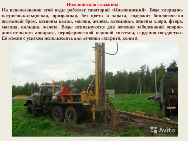 Инжавинская скважина На использовании этой воды работает санаторий «Инжавинский». Вода хлоридно-натриево-кальциевая, прозрачная, без цвета и запаха, содержит биологически активный бром, катионы калия, магния, железа, алюминия, анионы хлора, фтора, магния, кальция, железа. Воды используются для лечения заболеваний опорно-двигательного аппарата, периферической нервной системы, сердечно-сосудистых. Её можно с успехом использовать для лечения гастрита, колита. 