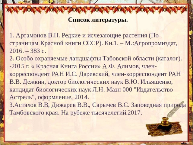 Список литературы.    1. Артамонов В.Н. Редкие и исчезающие растения (По страницам Красной книги СССР). Кн.1. – М.:Агропромиздат, 2016. – 383 с. 2. Особо охраняемые ландшафты Табовской области (каталог). -2015 г. « Красная Книга России» А.Ф. Алимов, член-корреспондент РАН И.С. Даревский, член-корреспондент РАН В.В. Дежкин, доктор биологических наук В.Ю. Ильяшенко, кандидат биологических наук Л.Н. Мазн 000 