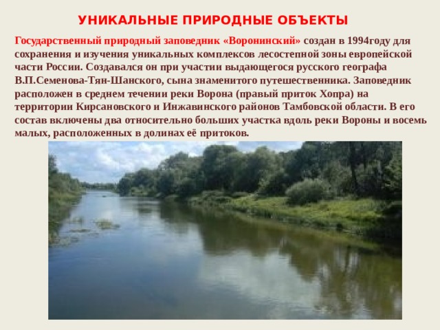 УНИКАЛЬНЫЕ ПРИРОДНЫЕ ОБЪЕКТЫ Государственный природный заповедник «Воронинский»  создан в 1994году для сохранения и изучения уникальных комплексов лесостепной зоны европейской части России. Создавался он при участии выдающегося русского географа В.П.Семенова-Тян-Шанского, сына знаменитого путешественника. Заповедник расположен в среднем течении реки Ворона (правый приток Хопра) на территории Кирсановского и Инжавинского районов Тамбовской области. В его состав включены два относительно больших участка вдоль реки Вороны и восемь малых, расположенных в долинах её притоков. 