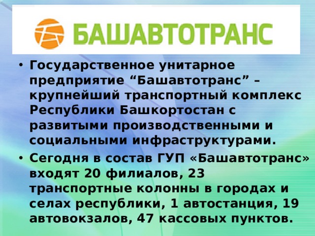 Государственное унитарное предприятие “Башавтотранс” – крупнейший транспортный комплекс Республики Башкортостан с развитыми производственными и социальными инфраструктурами. Сегодня в состав ГУП «Башавтотранс» входят 20 филиалов, 23 транспортные колонны в городах и селах республики, 1 автостанция, 19 автовокзалов, 47 кассовых пунктов.      