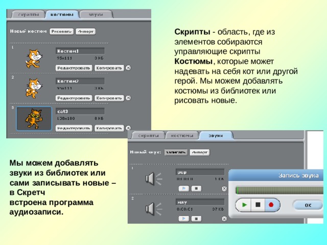 Скрипты - область, где из элементов собираются управляющие скрипты Костюмы , которые может надевать на себя кот или другой герой. Мы можем добавлять костюмы из библиотек или рисовать новые. Мы можем добавлять звуки из библиотек или сами записывать новые – в Скретч встроена программа аудиозаписи.  