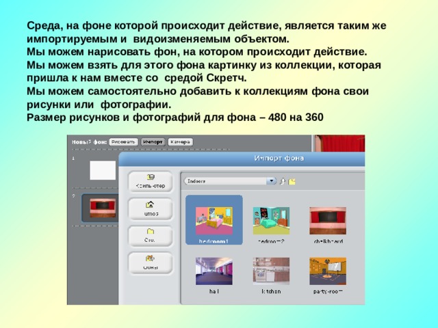 Среда, на фоне которой происходит действие, является таким же импортируемым и видоизменяемым объектом. Мы можем нарисовать фон, на котором происходит действие. Мы можем взять для этого фона картинку из коллекции, которая пришла к нам вместе со средой Скретч. Мы можем самостоятельно добавить к коллекциям фона свои рисунки или фотографии. Размер рисунков и фотографий для фона – 480 на 360 