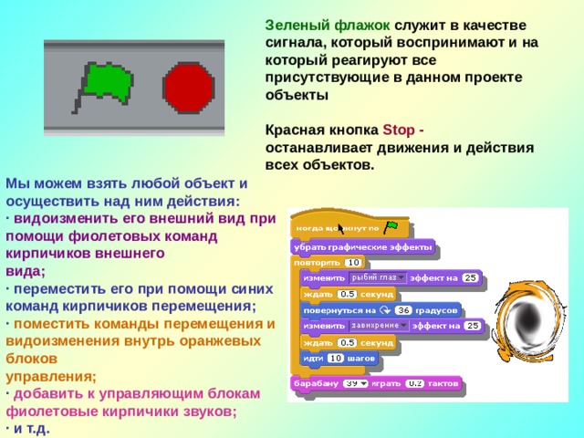 Зеленый флажок служит в качестве сигнала, который воспринимают и на который реагируют все присутствующие в данном проекте объекты  Красная кнопка Stop - останавливает движения и действия всех объектов. Мы можем взять любой объект и осуществить над ним действия: · видоизменить его внешний вид при помощи фиолетовых команд кирпичиков внешнего вида; · переместить его при помощи синих команд кирпичиков перемещения; · поместить команды перемещения и видоизменения внутрь оранжевых блоков управления; · добавить к управляющим блокам фиолетовые кирпичики звуков; · и т.д. 