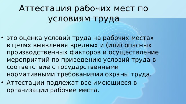 Аттестация рабочих мест по условиям труда это оценка условий труда на рабочих местах в целях выявления вредных и (или) опасных производственных факторов и осуществление мероприятий по приведению условий труда в соответствие с государственными нормативными требованиями охраны труда. Аттестации подлежат все имеющиеся в организации рабочие места. 