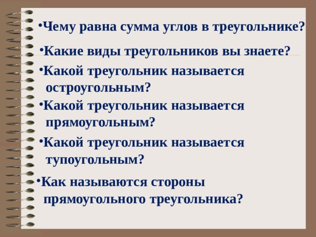 Чему равна сумма углов в треугольнике? Какие виды треугольников вы знаете? Какой треугольник называется  остроугольным? Какой треугольник называется  прямоугольным? Какой треугольник называется  тупоугольным? Как называются стороны  прямоугольного треугольника? 