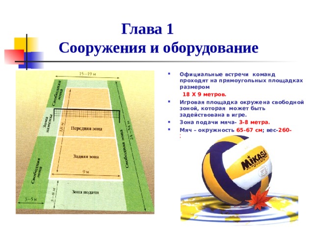  Глава 1  Сооружения и оборудование Официальные встречи команд проходят на прямоугольных площадках размером  18 Х 9 метров. Игровая площадка окружена свободной зоной, которая может быть задействована в игре. Зона подачи мяча- 3-8 метра. Мяч – окружность 65-67 см ; вес- 260-280гр .  