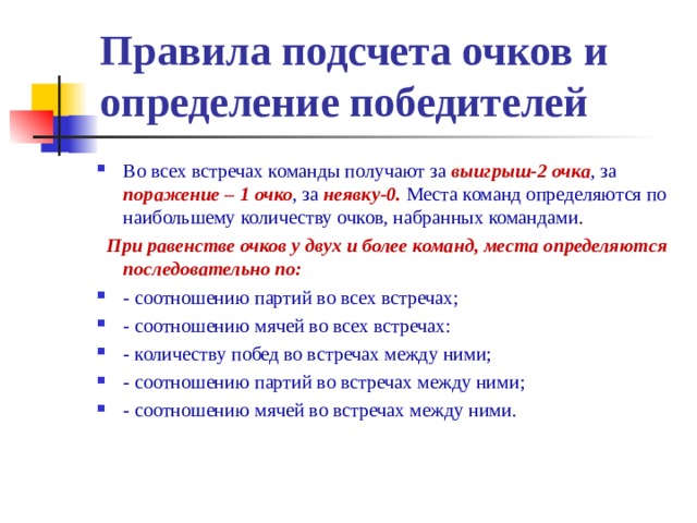 Правила подсчета очков и  определение победителей Во всех встречах команды получают за выигрыш-2 очка , за поражение – 1 очко , за неявку-0. Места команд определяются по наибольшему количеству очков, набранных командами .  При равенстве очков у двух и более команд, места определяются последовательно по: - соотношению партий во всех встречах; - соотношению мячей во всех встречах: - количеству побед во встречах между ними; - соотношению партий во встречах между ними; - соотношению мячей во встречах между ними.  