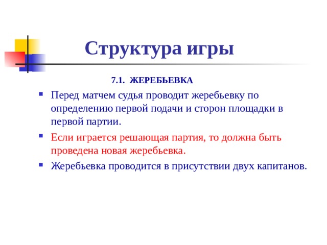  Структура игры  7.1. ЖЕРЕБЬЕВКА Перед матчем судья проводит жеребьевку по определению первой подачи и сторон площадки в первой партии. Если играется решающая партия, то должна быть проведена новая жеребьевка. Жеребьевка проводится в присутствии двух капитанов. 