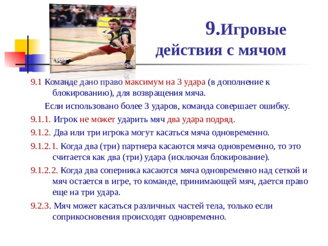 9. Игровые  действия с мячом 9.1  Команде дано право максимум на 3 удара (в дополнение к блокированию), для возвращения мяча.  Если использовано более 3 ударов, команда совершает ошибку. 9.1.1.  Игрок не может ударить мяч два удара подряд. 9.1.2.  Два или три игрока могут касаться мяча одновременно. 9.1.2.1.  Когда два (три) партнера касаются мяча одновременно, то это считается как два (три) удара (исключая блокирование). 9.1.2.2. Когда два соперника касаются мяча одновременно над сеткой и мяч остается в игре, то команде, принимающей мяч, дается право еще на три удара. 9.2.3 . Мяч может касаться различных частей тела, только если соприкосновения происходят одновременно. 