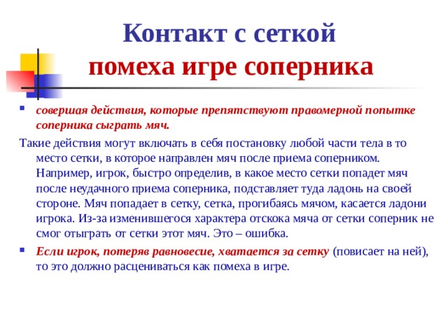  Контакт с сеткой   помеха игре соперника совершая действия, которые препятствуют правомерной попытке соперника сыграть мяч. Такие действия могут включать в себя постановку любой части тела в то место сетки, в которое направлен мяч после приема соперником. Например, игрок, быстро определив, в какое место сетки попадет мяч после неудачного приема соперника, подставляет туда ладонь на своей стороне. Мяч попадает в сетку, сетка, прогибаясь мячом, касается ладони игрока. Из-за изменившегося характера отскока мяча от сетки соперник не смог отыграть от сетки этот мяч. Это – ошибка. Если игрок, потеряв равновесие, хватается за сетку (повисает на ней), то это должно расцениваться как помеха в игре.   