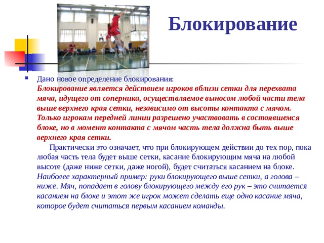  Блокирование   Дано новое определение блокирования:  Блокирование является действием игроков вблизи сетки для перехвата мяча, идущего от соперника, осуществляемое выносом любой части тела выше верхнего края сетки, независимо от высоты контакта с мячом. Только игрокам передней линии разрешено участвовать в состоявшемся блоке, но в момент контакта с мячом часть тела должна быть выше верхнего края сетки.   Практически это означает, что при блокирующем действии до тех пор, пока любая часть тела будет выше сетки, касание блокирующим мяча на любой высоте (даже ниже сетки, даже ногой), будет считаться касанием на блоке. Наиболее характерный пример: руки блокирующего выше сетки, а голова – ниже. Мяч, попадает в голову блокирующего между его рук – это считается касанием на блоке и этот же игрок может сделать еще одно касание мяча, которое будет считаться первым касанием команды.  