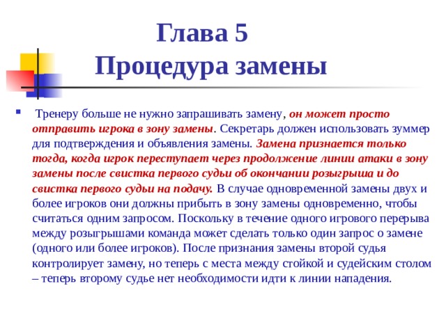  Глава 5  Процедура замены  Тренеру больше не нужно запрашивать замену , он может просто отправить игрока в зону замены . Секретарь должен использовать зуммер для подтверждения и объявления замены. Замена признается только тогда, когда игрок переступает через продолжение линии атаки в зону замены после свистка первого судьи об окончании розыгрыша и до свистка первого судьи на подачу. В случае одновременной замены двух и более игроков они должны прибыть в зону замены одновременно, чтобы считаться одним запросом. Поскольку в течение одного игрового перерыва между розыгрышами команда может сделать только один запрос о замене (одного или более игроков). После признания замены второй судья контролирует замену, но теперь с места между стойкой и судейским столом – теперь второму судье нет необходимости идти к линии нападения. 