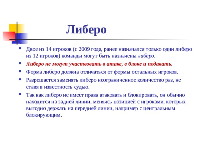  Либеро Двое из 14 игроков (с 2009 года, ранее назначался только один либеро из 12 игроков) команды могут быть назначены либеро . Либеро не могут участвовать в атаке, в блоке и подавать. Форма либеро должна отличаться от формы остальных игроков. Разрешается заменять либеро неограниченное количество раз, не ставя в известность судью. Так как либеро не имеет права атаковать и блокировать, он обычно находится на задней линии, меняясь позицией с игроками, которых выгодно держать на передней линии, например с центральным блокирующим . 