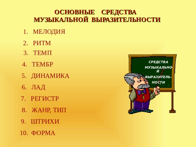 ОСНОВНЫЕ СРЕДСТВА МУЗЫКАЛЬНОЙ ВЫРАЗИТЕЛЬНОСТИ МЕЛОДИЯ 2. РИТМ 3. ТЕМП 4. ТЕМБР СРЕДСТВА МУЗЫКАЛЬНОЙ ВЫРАЗИТЕЛЬ- НОСТИ 5. ДИНАМИКА 6. ЛАД 7. РЕГИСТР 8. ЖАНР, ТИП 9. ШТРИХИ 10. ФОРМА 