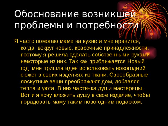 Обоснование возникшей проблемы и потребности Я часто помогаю маме на кухне и мне нравится, когда вокруг новые, красочные принадлежности, поэтому я решила сделать собственными руками некоторые из них. Так как приближается Новый год мне пришла идея использовать новогодний сюжет в своих изделиях из ткани. Своеобразные лоскутные вещи преображают дом, добавляя тепла и уюта. В них частичка души мастерицы. Вот и я хочу вложить душу в свое изделие, чтобы порадовать маму таким новогодним подарком. 