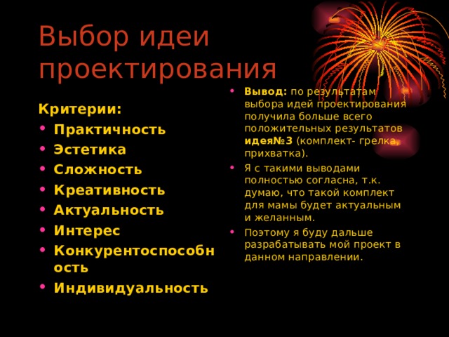 Выбор идеи проектирования  Вывод: по результатам выбора идей проектирования получила больше всего положительных результатов идея№3 (комплект- грелка, прихватка). Я с такими выводами полностью согласна, т.к. думаю, что такой комплект для мамы будет актуальным и желанным. Поэтому я буду дальше разрабатывать мой проект в данном направлении. Критерии: Практичность Эстетика Сложность Креативность Актуальность Интерес Конкурентоспособность Индивидуальность  