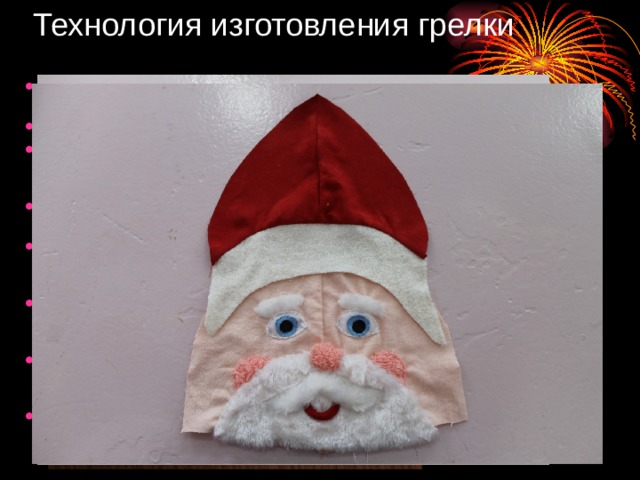 Технология изготовления грелки 1.Выполнила эскиз грелки для чайника. Определила цветовую гамму изделия. 2.Заготовила лекало. 3.Выкроила детали утеплителя и подкладки грелки, стачала их между собой. 4.Выкроила детали верхнего отделочного слоя. 5.На лицо деда Мороза тамбурным швом пришила глаза, щеки, рот, бороду, усы, брови и набитый синтепоном нос. 6.Стачала детали колпака между собой, притачала к нижнему срезу отворот, пришила помпон. 7.Притачала к колпаку лицо деда Мороза, стачала боковые срезы верхнего слоя грелки. 8.Соеденила внутренний слой грелки с верхним отделочным, нижний срез обработала окантовочным швом . 