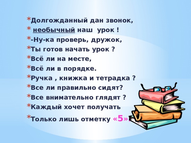 Долгожданный дан звонок,  необычный наш урок ! -Ну-ка проверь, дружок, Ты готов начать урок ? Всё ли на месте, Всё ли в порядке. Ручка , книжка и тетрадка ? Все ли правильно сидят? Все внимательно глядят ? Каждый хочет получать Только лишь отметку  « 5 ».  