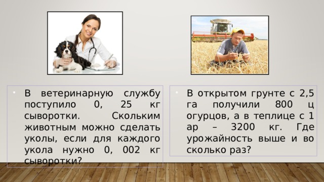 В ветеринарную службу поступило 0, 25 кг сыворотки. Скольким животным можно сделать уколы, если для каждого укола нужно 0, 002 кг сыворотки? В открытом грунте с 2,5 га получили 800 ц огурцов, а в теплице с 1 ар – 3200 кг. Где урожайность выше и во сколько раз? 