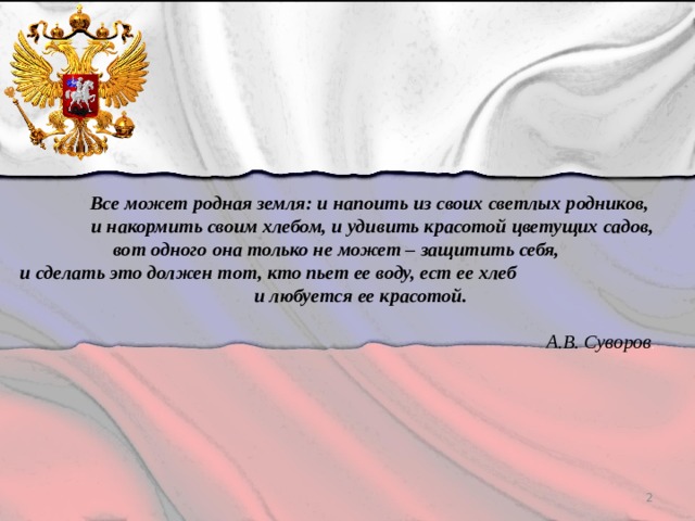 Все может родная земля: и напоить из своих светлых родников, и накормить своим хлебом, и удивить красотой цветущих садов,  вот одного она только не может – защитить себя,  и сделать это должен тот, кто пьет ее воду, ест ее хлеб и любуется ее красотой.   А.В. Суворов .  