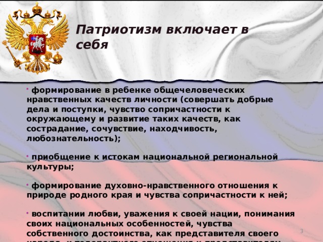 Патриотизм включает в себя  формирование в ребенке общечеловеческих нравственных качеств личности (совершать добрые дела и поступки, чувство сопричастности к окружающему и развитие таких качеств, как сострадание, сочувствие, находчивость, любознательность);   приобщение к истокам национальной региональной культуры;   формирование духовно-нравственного отношения к природе родного края и чувства сопричастности к ней;  воспитании любви, уважения к своей нации, понимания своих национальных особенностей, чувства собственного достоинства, как представителя своего народа, и толерантного отношения к представителям других национальностей (сверстникам и их родителям, соседям и другим людям.)   