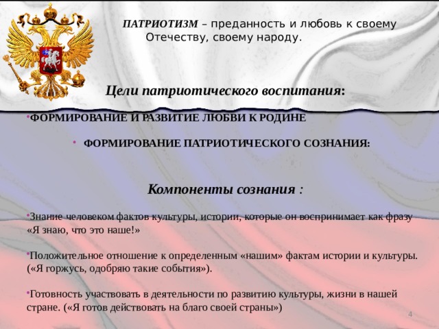  ПАТРИОТИЗМ – преданность и любовь к своему Отечеству, своему народу. Цели патриотического воспитания : ФОРМИРОВАНИЕ И РАЗВИТИЕ ЛЮБВИ К РОДИНЕ  ФОРМИРОВАНИЕ ПАТРИОТИЧЕСКОГО СОЗНАНИЯ:   Компоненты сознания : Знание человеком фактов культуры, истории, которые он воспринимает как фразу «Я знаю, что это наше!» Положительное отношение к определенным «нашим» фактам истории и культуры. («Я горжусь, одобряю такие события»). Готовность участвовать в деятельности по развитию культуры, жизни в нашей стране. («Я готов действовать на благо своей страны»)  