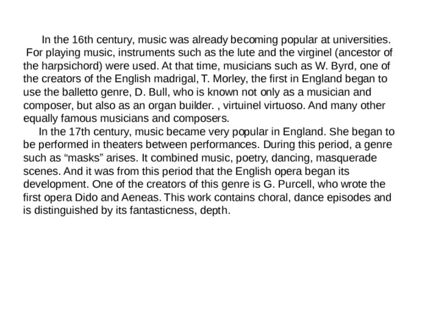  In the 16th century, music was already becoming popular at universities.  For playing music, instruments such as the lute and the virginel (ancestor of the harpsichord) were used. At that time, musicians such as W. Byrd, one of the creators of the English madrigal, T. Morley, the first in England began to use the balletto genre, D. Bull, who is known not only as a musician and composer, but also as an organ builder. , virtuinel virtuoso. And many other equally famous musicians and composers.  In the 17th century, music became very popular in England. She began to be performed in theaters between performances. During this period, a genre such as “masks” arises. It combined music, poetry, dancing, masquerade scenes. And it was from this period that the English opera began its development. One of the creators of this genre is G. Purcell, who wrote the first opera Dido and Aeneas. This work contains choral, dance episodes and is distinguished by its fantasticness, depth. 