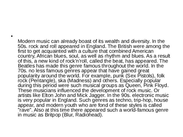  Modern music can already boast of its wealth and diversity. In the 50s. rock and roll appeared in England. The British were among the first to get acquainted with a culture that combined American country, African blues, soul, as well as rhythm and blues. As a result of this, a new kind of rock'n'roll, called the beat, has appeared. The Beatles has made this genre famous throughout the world. In the 70s. no less famous genres appear that have gained great popularity around the world. For example, punk (Sex Pistols), folk rock (Pentangle), ska (Madness) and others. Especially popular during this period were such musical groups as Queen, Pink Floyd. These musicians influenced the development of rock music. Or artists like Elton John and Mick Jagger. In the 90s. electronic music is very popular in England. Such genres as techno, trip-hop, house appear, and modern youth who are fond of these styles is called 
