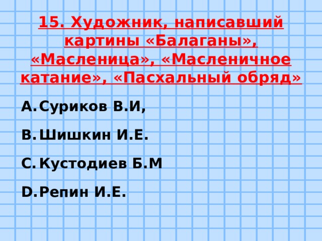 15. Художник, написавший картины «Балаганы», «Масленица», «Масленичное катание», «Пасхальный обряд» Суриков В.И, Шишкин И.Е. Кустодиев Б.М Репин И.Е. 