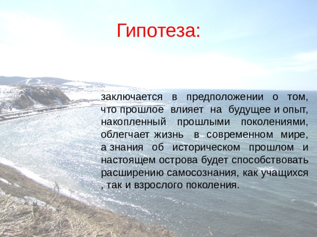 Гипотеза: заключается в предположении о том, что прошлое влияет на будущее и опыт, накопленный   прошлыми   поколениями, облегчает жизнь   в  современном  мире, а знания об историческом прошлом и настоящем острова будет способствовать расширению самосознания, как учащихся , так и взрослого поколения.