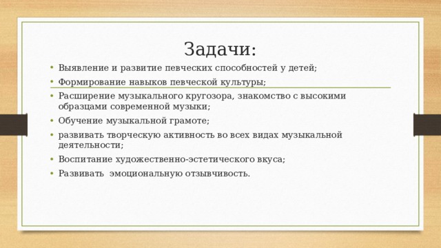 Задачи: Выявление и развитие певческих способностей у детей; Формирование навыков певческой культуры; Расширение музыкального кругозора, знакомство с высокими образцами современной музыки; Обучение музыкальной грамоте; развивать творческую активность во всех видах музыкальной деятельности; Воспитание художественно-эстетического вкуса; Развивать эмоциональную отзывчивость. 