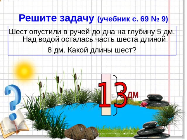 Решите задачу (учебник с. 69 № 9) Шест опустили в ручей до дна на глубину 5 дм. Над водой осталась часть шеста длиной 8 дм. Какой длины шест? 