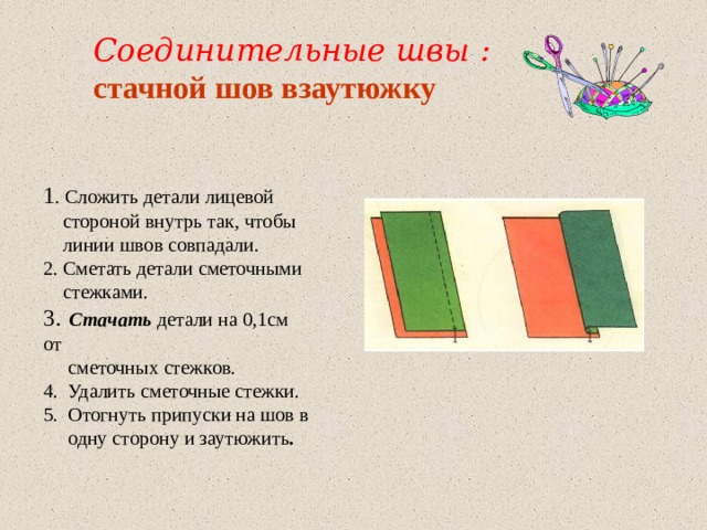 Соединительные швы : стачной шов взаутюжку  1 . Сложить детали лицевой  стороной внутрь так, чтобы  линии швов совпадали. 2. Сметать детали сметочными  стежками. 3.  Стачать детали на 0,1см от  сметочных стежков. 4. Удалить сметочные стежки. 5. Отогнуть припуски на шов в  одну сторону и заутюжить . 