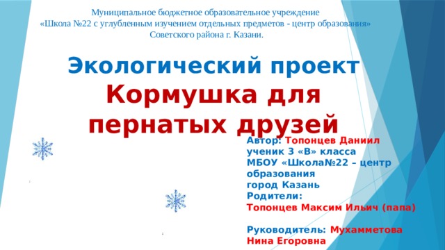 Муниципальное бюджетное образовательное учреждение  «Школа №22 с углубленным изучением отдельных предметов - центр образования»  Советского района г. Казани. Экологический проект Кормушка для пернатых друзей  Автор: Топонцев Даниил ученик 3 «В» класса МБОУ «Школа№22 – центр образования город Казань Родители: Топонцев Максим Ильич (папа) Руководитель: Мухамметова Нина Егоровна  